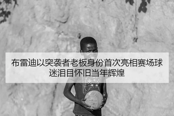 布雷迪以突袭者老板身份首次亮相赛场球迷泪目怀旧当年辉煌