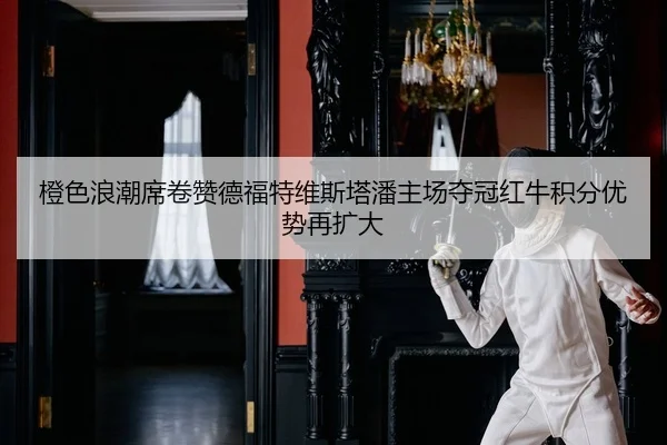 橙色浪潮席卷赞德福特维斯塔潘主场夺冠红牛积分优势再扩大